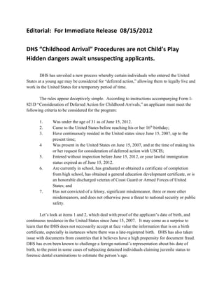 Editorial: For Immediate Release 08/15/2012

DHS “Childhood Arrival” Procedures are not Child’s Play
Hidden dangers await unsuspecting applicants.

        DHS has unveiled a new process whereby certain individuals who entered the United
States at a young age may be considered for “deferred action,” allowing them to legally live and
work in the United States for a temporary period of time.

       The rules appear deceptively simple. According to instructions accompanying Form I-
821D “Consideration of Deferred Action for Childhood Arrivals,” an applicant must meet the
following criteria to be considered for the program:

       1.      Was under the age of 31 as of June 15, 2012.
       2.      Came to the United States before reaching his or her 16th birthday;
       3.      Have continuously resided in the United states since June 15, 2007, up to the
               present time;
       4       Was present in the United States on June 15, 2007, and at the time of making his
               or her request for consideration of deferred action with USCIS;
       5.      Entered without inspection before June 15, 2012, or your lawful immigration
               status expired as of June 15, 2012.
       6.      Are currently in school, has graduated or obtained a certificate of completion
               from high school, has obtained a general education development certificate, or is
               an honorable discharged veteran of Coast Guard or Armed Forces of United
               States; and
       7.      Has not convicted of a felony, significant misdemeanor, three or more other
               misdemeanors, and does not otherwise pose a threat to national security or public
               safety.

         Let’s look at items 1 and 2, which deal with proof of the applicant’s date of birth, and
continuous residence in the United States since June 15, 2007. It may come as a surprise to
learn that the DHS does not necessarily accept at face value the information that is on a birth
certificate, especially in instances where there was a late-registered birth. DHS has also taken
issue with documents from countries that it believes have a high propensity for document fraud.
DHS has even been known to challenge a foreign national’s representation about his date of
birth, to the point in some cases of subjecting detained individuals claiming juvenile status to
forensic dental examinations to estimate the person’s age.
 