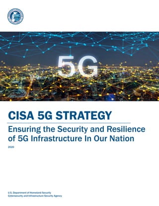 CISA 5G STRATEGY
Ensuring the Security and Resilience
of 5G Infrastructure In Our Nation
2020
U.S. Department of Homeland Security
Cybersecurity and Infrastructure Security Agency
 