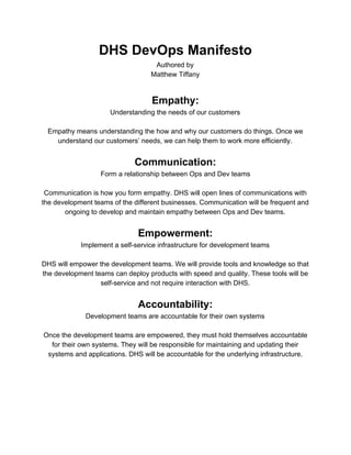  
DHS DevOps Manifesto 
Authored by 
Matthew Tiffany 
 
Empathy: 
Understanding the needs of our customers 
 
Empathy means understanding the how and why our customers do things. Once we 
understand our customers’ needs, we can help them to work more efficiently. 
 
Communication: 
Form a relationship between Ops and Dev teams 
 
Communication is how you form empathy. DHS will open lines of communications with 
the development teams of the different businesses. Communication will be frequent and 
ongoing to develop and maintain empathy between Ops and Dev teams. 
 
Empowerment: 
Implement a self­service infrastructure for development teams 
 
DHS will empower the development teams. We will provide tools and knowledge so that 
the development teams can deploy products with speed and quality. These tools will be 
self­service and not require interaction with DHS. 
 
Accountability: 
Development teams are accountable for their own systems 
 
Once the development teams are empowered, they must hold themselves accountable 
for their own systems. They will be responsible for maintaining and updating their 
systems and applications. DHS will be accountable for the underlying private and cloud 
infrastructures and the tools for interacting with them. 
 