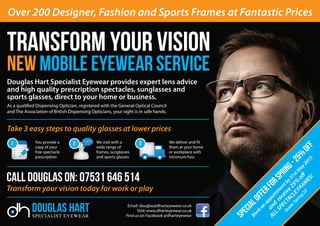 Douglas Hart Specialist Eyewear provides expert lens advice
and high quality prescription spectacles, sunglasses and
sports glasses, direct to your home or business.
As a qualified Dispensing Optician, registered with the General Optical Council
and The Association of British Dispensing Opticians, your sight is in safe hands.
Take 3 easy steps to quality glasses at lower prices
Email: douglas@dharteyewear.co.uk
Visit: www.dharteyewear.co.uk
Find us on Facebook @dharteyewear
SPECIALOFFERforsPring-25%
off
Bookan
appointm
entby31stM
ay2015
and
receive25%
off
ALLSPECTACLEFRAM
ES!
Quote‘Spring
25’
Call Douglas on: 07531 646 514
Transform your vision today for work or play
Over 200 Designer, Fashion and Sports Frames at Fantastic Prices
You provide a
copy of your
free spectacle
prescription
We visit with a
wide range of
frames, sunglasses
and sports glasses
We deliver and fit
them at your home
or workplace with
minimum fuss
 