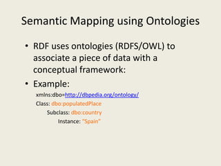 Semantic Mapping using OntologiesRDF uses ontologies (RDFS/OWL) to associate a piece of data with a conceptual framework:Example:xmlns:dbo=http://dbpedia.org/ontology/Class: dbo:populatedPlaceSubclass: dbo:countryInstance: “Spain”