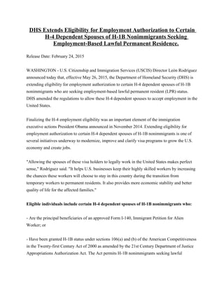 DHS Extends Eligibility for Employment Authorization to Certain
H-4 Dependent Spouses of H-1B Nonimmigrants Seeking
Employment-Based Lawful Permanent Residence.
Release Date: February 24, 2015
WASHINGTON - U.S. Citizenship and Immigration Services (USCIS) Director León Rodríguez
announced today that, effective May 26, 2015, the Department of Homeland Security (DHS) is
extending eligibility for employment authorization to certain H-4 dependent spouses of H-1B
nonimmigrants who are seeking employment-based lawful permanent resident (LPR) status.
DHS amended the regulations to allow these H-4 dependent spouses to accept employment in the
United States.
Finalizing the H-4 employment eligibility was an important element of the immigration
executive actions President Obama announced in November 2014. Extending eligibility for
employment authorization to certain H-4 dependent spouses of H-1B nonimmigrants is one of
several initiatives underway to modernize, improve and clarify visa programs to grow the U.S.
economy and create jobs.
"Allowing the spouses of these visa holders to legally work in the United States makes perfect
sense," Rodríguez said. "It helps U.S. businesses keep their highly skilled workers by increasing
the chances these workers will choose to stay in this country during the transition from
temporary workers to permanent residents. It also provides more economic stability and better
quality of life for the affected families."
Eligible individuals include certain H-4 dependent spouses of H-1B nonimmigrants who:
- Are the principal beneficiaries of an approved Form I-140, Immigrant Petition for Alien
Worker; or
- Have been granted H-1B status under sections 106(a) and (b) of the American Competitiveness
in the Twenty-first Century Act of 2000 as amended by the 21st Century Department of Justice
Appropriations Authorization Act. The Act permits H-1B nonimmigrants seeking lawful
 