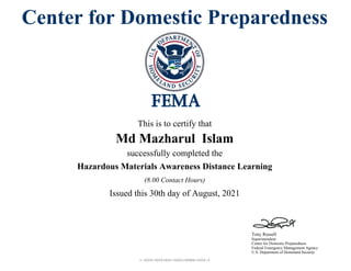 1-2059-00001663-0000108984-0005-3
Tony Russell
Superintendent
Center for Domestic Preparedness
Federal Emergency Management Agency
U.S. Department of Homeland Security
Center for Domestic Preparedness
This is to certify that
Md Mazharul Islam
successfully completed the
Hazardous Materials Awareness Distance Learning
Issued this 30th day of August, 2021
(8.00 Contact Hours)
 