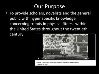 Our Purpose
• To provide scholars, novelists and the general
public with hyper specific knowledge
concerning trends in physical fitness within
the United States throughout the twentieth
century