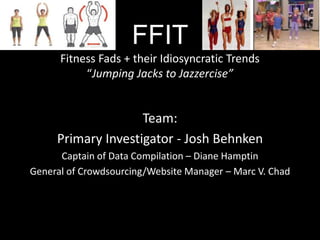 FFIT
Fitness Fads + their Idiosyncratic Trends
“Jumping Jacks to Jazzercise”
Team:
Primary Investigator - Josh Behnken
Captain of Data Compilation – Diane Hamptin
General of Crowdsourcing/Website Manager – Marc V. Chad
 