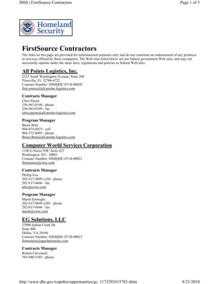 DHS | FirstSource Contractors                                                                                Page 1 of 5




 FirstSource Contractors
 The links on this page are provided for informational purposes only and do not constitute an endorsement of any products
 or services offered by these companies. The Web sites listed below are not federal government Web sites, and may not
 necessarily operate under the same laws, regulations and policies as federal Web sites.

 All Points Logistics, Inc.
 2323 South Washington Avenue; Suite 200
 Titusville, FL 32780-4722
 Contract Number: HSHQDC-07-D-00020
 first.source@all-points-logistics.com

 Contracts Manager
 Chris Payne
 256-963-0108 - phone
 256-963-0199 - fax
 chris.payne@all-points-logistics.com

 Program Manager
 Bruce Bole
 904-874-0019 - cell
 904-372-0005 - phone
 Bruce.Bole@all-points-logistics.com

 Computer World Services Corporation
 1100 G Street NW, Suite 625
 Washington, D.C. 20001
 Contract Number: HSHQDC-07-D-00021
 firstsource@cwsc.com

 Contracts Manager
 Phillip Fox
 202-637-9699 x104 - phone
 202-637-0446 - fax
 pfox@cwsc.com

 Program Manager
 Murat Emiroglu
 202-637-9699 x203 - phone
 202-637-0446 - fax
 murat@cwsc.com

 EG Solutions, LLC
 22980 Indian Creek Dr.
 Suite 400
 Dulles, VA 20166
 Contract Number: HSHQDC-07-D-00023
 firstsource@egsolutionsinc.com

 Contracts Manager
 Robert Cleveland
 703-880-5385 - phone




http://www.dhs.gov/xopnbiz/opportunities/gc_1173292415783.shtm                                                 8/21/2010
 