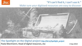 “If I can't find it, I can't use it.” 
Make sure your digitised resources are easy to discover 
The Spotlight on the Digital project http://bit.ly/Spotlight_project 
Paola Marchionni, Head of digital resources, Jisc 4 Sep 2014 
 