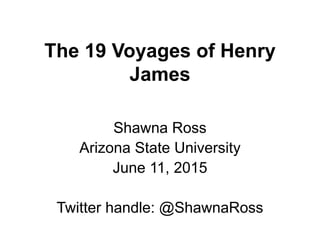 The 19 Voyages of Henry
James
Shawna Ross
Arizona State University
June 11, 2015
Twitter handle: @ShawnaRoss
 