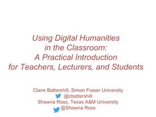 Using Digital Humanities
in the Classroom:
A Practical Introduction
for Teachers, Lecturers, and Students
Claire Battershill, Simon Fraser University
@cbattershill
Shawna Ross, Texas A&M University
@Shawna Ross
 