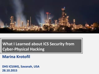 Marina Krotofil
DHS ICSJWG, Savanah, USA
28.10.2015
What I Learned about ICS Security from
Cyber-Physical Hacking
 