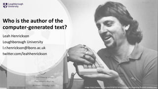 Who is the author of the
computer-generated text?
Leah Henrickson
Loughborough University
l.r.henrickson@lboro.ac.uk
twitter.com/leahhenrickson
Image: https://www.nytimes.com/2018/10/18/technology/ai-is-beginning-to-assist-novelists.html
4 June 2019
 