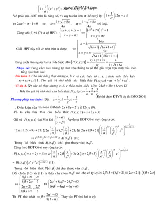 chØ phô
t×m gi¸ trÞ nhá nhÊt cña biÓu
( ) ( )2 2 21
1 2 2x y z xy yz zxα
α
 
+ + + ≥ + + 
 
VÕ ph¶i cña B§T trªn l h»ng sè, v× vËy ta cÇn t×m α ®Ó cã tû lÖ:
1
1 : 2 :1aα
α
 
+ = 
 
2
2 1 0aα α⇔ − − = ⇒
1 1 8
4
a
a
α
+ +
= ,
1 1 8
0
4
a
a
α
− +
= < lo¹i.
Cïng víi (6) v (7) ta cã HPT:
1xy yz zx
x y zα
+ + =

= =
( )2 2
2 1z
x y z
α α
α
 + =
⇔ 
= =
Gi¶i HPT n y víi α nh− trªn ta ®−îc: ( )
( )
2
2
16
8 1 8 1 1
4
8 1 8 1 1
a
z
a a
a
x y
a a
 = ±

+ + +

⇔ 
 = = ±
+ + +
B»ng c¸ch l m ng−îc l¹i ta tÝnh ®−îc { }
4
( ; ; )
1 1 8
xy yz zx
Min P x y z
aα
+ +
= =
+ +
NhËn xÐt. B»ng c¸ch l m t−¬ng tù nh− trªn chóng ta cã thÓ gi¶i trän vÑn ®−îc b i to¸n
tæng qu¸t h¬n sau:
B i to¸n 3. Cho c¸c h»ng thùc d−¬ng a, b, c v c¸c biÕn sè x, y, z tháa m n ®iÒu kiÖn
1xy yz zx+ + ≥ . T×m gi¸ trÞ nhá nhÊt cña biÓu thøc 2 2 2
( ; ; )P x y z ax by cz= + + .
VÝ dô 4. XÐt c¸c sè thùc d−¬ng a, b, c tháa m n ®iÒu kiÖn 21 2 8 12ab bc ca+ + ≤
. H y thøc
1 2 3
( ; ; )P a b c
a b c
= + + .
(§Ò thi chän §TVN dù thi IMO 2001)
Ph−¬ng ph¸p suy luËn: §Æt
1 1 1
, ,a b c
x y z
= = =
. §iÒu kiÖn cña b i to¸n të th nh 2 8 21 12x y z xyz+ + ≤ (9).
V ta cÇn t×m Min cña biÓu thøc ( ; ; ) 2 3P x y z x y z= + +
Gi¶ sö ( ; ; )P x y z ®¹t Min khi
x z
y z
α
β
=

=
¸p dông B§T C«-si suy réng ta cã:
12 2 8 21xyz x y z≥ + + ≥ 2 8 21
x y
zα β
α β
  
≥ + + ≥   
   
( )
1
82 2 8 21
21
2 8 21
x y
z
βα α β
α β
α β
+ +   
≥ + +          
⇒ ( )8 21 2 21 2 8
,x y z Aβ α α β
α β+ + +
≥ (10)
Trong ®ã biÓu thøc ( ),A α β chØ phô thuéc v o ,α β .
Còng theo B§T C«-si suy réng ta cã:
( ), ,P x y z = x + 2y + 3z= 2 3
x y
zα β
α β
  
+ + ≥   
   
( )
1
2 2 3
3
2 3
x y
z
βα α β
α β
α β
+ +   
≥ + +          
= ( )( )
1
2 3 2 3,B x y zα β α βα β + + (11)
Trong ®ã biÓu thøc ( ),B α β thuéc v o ,α β .
§èi chiÕu (10) v (11) ta thÊy cÇn chän ,α β sao cho cã tû lÖ: ( ) ( ) ( ): 2 :3 8 21 : 2 21 : 8 2α β β α β α= + + +
8 21
8 2 3
2 21 2
8 2 3
β α
β α
α β
β α
+
= +
⇔ 
+ =
 +
2
2
2 8 24 63
16 4 6 63
α αβ β
β αβ α
 + = +
⇔ 
+ = +
Tõ PT thø nhÊt ⇒
( )
2
2 63
8 3
α
β
α
−
=
−
. Thay v o PT thø hai ta cã:
www.VNMATH.com
 