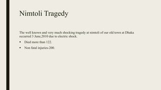 Nimtoli Tragedy
The well known and very much shocking tragedy at nimtoli of our old town at Dhaka
occurred 3 June,2010 due to electric shock.
 Died more than 122.
 Non fatal injuries-200.
 