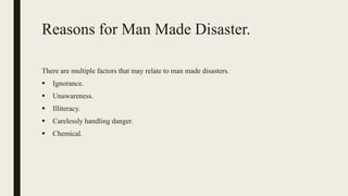 Reasons for Man Made Disaster.
There are multiple factors that may relate to man made disasters.
 Ignorance.
 Unawareness.
 Illiteracy.
 Carelessly handling danger.
 Chemical.
 