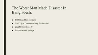 The Worst Man Made Disaster In
Bangladesh.
■ 2013 Rana Plaza incident.
■ 2012 Tajrin Garment factory fire incident.
■ 2010 Nimtoli tragedy
■ Sundarbans oil spillage.
 