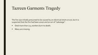 Tazreen Garments Tragedy
The fire was initially presumed to be caused by an electrical short circuit, but it is
suspected that the fire had been arson and an act of ‘’sabotage’’ .
 Died more than 124 workers burn to death.
 Many are missing.
 