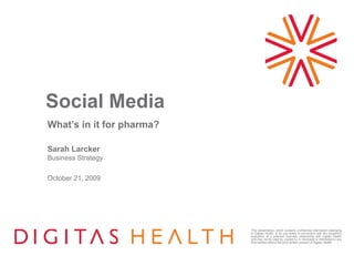 This presentation, which contains confidential information belonging
to Digitas Health, is for use solely in connection with the recipient’s
evaluation of a potential business relationship with Digitas Health
and may not be used by, copied by, or disclosed or distributed to any
third parties without the prior written consent of Digitas Health.
Social Media
What’s in it for pharma?
Sarah Larcker
Business Strategy
October 21, 2009
 