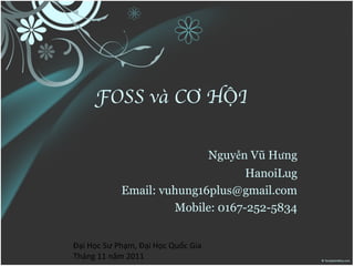 FOSS và CƠ HỘI

                                    Nguyễn Vũ Hưng
                                  HanoiLug
            Email: vuhung16plus@gmail.com
                     Mobile: 0167-252-5834


Đại Học Sư Phạm, Đại Học Quốc Gia
Tháng 11 năm 2011
 