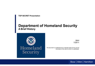 TOP SECRET Presentation




Department of Homeland Security
A Brief History



                                                                                     BAH
                                                                                  7/29/11

                          This document is confidential and is intended solely for the use and
                                            information of the client to whom it is addressed.
 