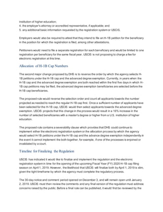 institution of higher education;
4. the employer's attorney or accredited representative, if applicable; and
5. any additional basic information requested by the registration system or USCIS.
Employers would also be required to attest that they intend to file an H-1B petition for the beneficiary
in the position for which the registration is filed, among other attestations.
Petitioners would need to file a separate registration for each beneficiary and would be limited to one
registration per beneficiary for the same fiscal year. USCIS is not proposing to charge a fee for
electronic registration at this time.
Allocation of H-1B Cap Numbers
The second major change proposed by DHS is to reverse the order by which the agency selects H-
1B petitions under the H-1B cap and the advanced degree exemption. Currently, in years when the
H-1B cap and the advanced degree exemption are both reached within the first five days in which H-
1B cap petitions may be filed, the advanced degree exemption beneficiaries are selected before the
H-1B cap beneficiaries.
The proposed rule would reverse the selection order and count all applicants towards the number
projected as needed to reach the regular H-1B cap first. Once a sufficient number of applicants have
been selected for the H-1B cap, USCIS would then select applicants towards the advanced degree
exemption. USCIS projects that this change in the process would result in a 16% increase in the
number of selected beneficiaries with a master's degree or higher from a U.S. institution of higher
education.
The proposed rule contains a severability clause which provides that DHS could continue to
implement either the electronic registration system or the allocation process by which the agency
would select H-1B petitions under the H-1B cap and the advance degree exemption independently in
the event it cannot implement the both together, for example, if one of the processes is enjoined or
invalidated by a court.
Timeline for Finalizing the Regulation
USCIS has indicated it would like to finalize and implement the regulation and the electronic
registration system in time for the opening of the upcoming Fiscal Year (FY) 2020 H-1B cap filing
season on April 1, 2019. However, the likelihood that USCIS will finalize both by April 1, 2019 is slim,
given the tight timeframe by which the agency must complete the regulatory process.
The 30-day notice and comment period opened on December 3, and will remain open until January
2, 2019. USCIS must then review the comments and any final version of the regulation must address
concerns raised by the public. Before a final rule can be published, it would first be reviewed by the
 