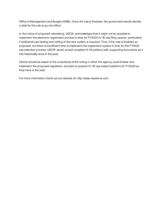 Office of Management and Budget (OMB). Once the rule is finalized, the government would identify
a date for the rule to go into effect.
In the notice of proposed rulemaking, USCIS acknowledges that it might not be possible to
implement the electronic registration process in time for FY2020 H-1B cap filing season, particularly
if additional user testing and vetting of the new system is required. Thus, if the rule is finalized as
proposed, but there is insufficient time to implement the registration system in time for the FY2020
cap selection process, USCIS would accept complete H-1B petitions with supporting documents as it
has historically done in the past.
Clients should be aware of the uncertainty of the timing in which the agency could finalize and
implement the proposed regulation, and plan to prepare H-1B cap subject petitions for FY2020 as
they have in the past.
For more information check out our website at: http://www.visaserve.com
 
