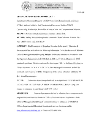 This document is scheduled to be published in the
Federal Register on 03/02/2015 and available online at
http://federalregister.gov/a/2015-04265, and on FDsys.gov
1
9110-9B
DEPARTMENT OF HOMELAND SECURITY
Department of Homeland Security (DHS) Cybersecurity Education and Awareness
(CE&A) National Initiative for Cybersecurity Careers and Studies (NICCS)
Cybersecurity Scholarships, Internships, Camps, Clubs, and Competitions Collection
AGENCY: Cybersecurity Education & Awareness Office, DHS.
ACTION: 30-Day Notice and request for comments; New Collection (Request for a
New OMB Control No.), 1601-NEW
SUMMARY: The Department of Homeland Security, Cybersecurity Education &
Awareness Office, will submit the following Information Collection Request (ICR) to the
Office of Management and Budget (OMB) for review and clearance in accordance with
the Paperwork Reduction Act of 1995 (Pub. L. 104-13, 44 U.S.C. Chapter 35). DHS
previously published this information collection request (ICR) in the Federal Register on
Friday, December 19, 2014 at 79 FR 75824 for a 60-day public comment period. No
comments were received by DHS. The purpose of this notice is to allow additional 30-
days for public comments.
DATES: Comments are encouraged and will be accepted until [INSERT DATE 30
DAYS AFTER DATE OF PUBLICATION IN THE FEDERAL REGISTER]. This
process is conducted in accordance with 5 CFR 1320.1
ADDRESSES: Interested persons are invited to submit written comments on the
proposed information collection to the Office of Information and Regulatory Affairs,
Office of Management and Budget. Comments should be addressed to OMB Desk
Officer, Department of Homeland Security and sent via electronic mail to
oira_submission@omb.eop.gov or faxed to (202) 395-5806.
 