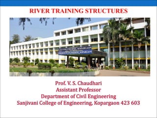RIVER TRAINING STRUCTURES
Prof. V. S. Chaudhari
Assistant Professor
Department of Civil Engineering
Sanjivani College of Engineering, Kopargaon 423 603
 