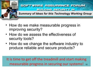 Summary of Ideas for this Technology Working Group
• How do we make measurable progress in
improving security?
• How do we assess the effectiveness of
security tools?
• How do we change the software industry to
produce reliable and secure products?
It is time to get off the treadmill and start making
measurable progress in securing our systems! 10
 