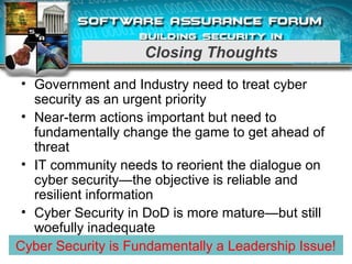 Closing Thoughts
• Government and Industry need to treat cyber
security as an urgent priority
• Near-term actions important but need to
fundamentally change the game to get ahead of
threat
• IT community needs to reorient the dialogue on
cyber security—the objective is reliable and
resilient information
• Cyber Security in DoD is more mature—but still
woefully inadequate
11Cyber Security is Fundamentally a Leadership Issue!
 