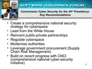 Commission Cyber Security for the 44th
Presidency:
Key Recommendations
• Create a comprehensive national security
strategy for cyberspace
• Lead from the White House
• Reinvent public-private partnerships
• Regulate cyberspace
• Modernize authorities
• Leverage government procurement (Supply
Chain Risk Management)
• Build on recent progress with CNCI
(comprehensive national cyber-security
initiative) 5
 