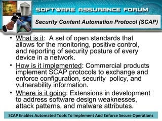 Security Content Automation Protocol (SCAP)
• What is it: A set of open standards that
allows for the monitoring, positive control,
and reporting of security posture of every
device in a network.
• How is it implemented: Commercial products
implement SCAP protocols to exchange and
enforce configuration, security policy, and
vulnerability information.
• Where is it going: Extensions in development
to address software design weaknesses,
attack patterns, and malware attributes.
8
SCAP Enables Automated Tools To Implement And Enforce Secure Operations
 