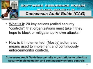 Consensus Audit Guide (CAG)
• What is it: 20 key actions (called security
“controls”) that organizations must take if they
hope to block or mitigate top known attacks.
• How is it implemented: (Mostly) automated
means used to implement and continuously
enforce/monitor controls.
Consensus Audit Guidelines permits organizations to prioritize
security implementation and continuously enforce controls
9
 