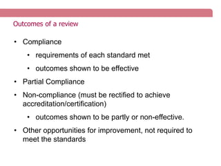 Outcomes of a review
• Compliance
• requirements of each standard met
• outcomes shown to be effective
• Partial Compliance
• Non-compliance (must be rectified to achieve
accreditation/certification)
• outcomes shown to be partly or non-effective.
• Other opportunities for improvement, not required to
meet the standards
 