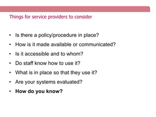 Things for service providers to consider
• Is there a policy/procedure in place?
• How is it made available or communicated?
• Is it accessible and to whom?
• Do staff know how to use it?
• What is in place so that they use it?
• Are your systems evaluated?
• How do you know?
 