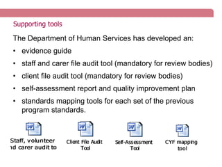 Supporting tools
The Department of Human Services has developed an:
• evidence guide
• staff and carer file audit tool (mandatory for review bodies)
• client file audit tool (mandatory for review bodies)
• self-assessment report and quality improvement plan
• standards mapping tools for each set of the previous
program standards.
 