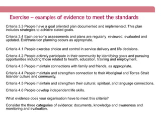 Exercise – examples of evidence to meet the standards
Criteria 3.3 People have a goal oriented plan documented and implemented. This plan
includes strategies to achieve stated goals.
Criteria 3.4 Each person’s assessments and plans are regularly reviewed, evaluated and
updated. Exit/transition planning occurs as appropriate.
Criteria 4.1 People exercise choice and control in service delivery and life decisions.
Criteria 4.2 People actively participate in their community by identifying goals and pursuing
opportunities including those related to health, education, training and employment.
Criteria 4.3 People maintain connections with family and friends, as appropriate.
Criteria 4.4 People maintain and strengthen connection to their Aboriginal and Torres Strait
Islander culture and community.
Criteria 4.5 People maintain and strengthen their cultural, spiritual, and language connections.
Criteria 4.6 People develop independent life skills.
What evidence does your organisation have to meet this criteria?
Consider the three categories of evidence: documents, knowledge and awareness and
monitoring and evaluation.
 