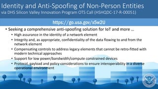 Identity and Anti-Spoofing of Non-Person Entities
via DHS Silicon Valley Innovation Program OTS Call (HSHQDC-17-R-00051)
• Seeking a comprehensive anti-spoofing solution for IoT and more …
• High assurance in the identity of a network element
• Integrity and, as appropriate, confidentiality of the data flowing to and from the
network element
• Compensating controls to address legacy elements that cannot be retro-fitted with
modern technical approaches
• Support for low power/bandwidth/compute constrained devices
• Protocol, payload and policy considerations to ensure interoperability in a diverse
operational environment
https://go.usa.gov/x5w2U
 