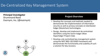 De-Centralized Key Management System
Principal Investigator
Drummond Reed
Evernym, Inc. (@evernym)
Project Overview
• Develop the concepts and methods needed to
demonstrate the implementation of information
security as well as privacy concepts on distributed
ledger (blockchain) technologies.
• Design, develop and implement de-centralized
identifiers using the Sovrin ledger (Now
Hyperledger Project Indy)
• Develop a de-centralized key management system
using the NIST 800-130 CKMS framework and
demonstrate the functionality and usability of such
a solution for key recovery
14
 