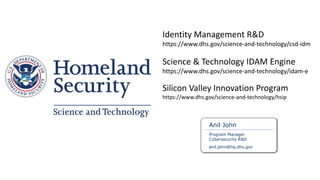Anil John
Program Manager
Cybersecurity R&D
anil.john@hq.dhs.gov
Identity Management R&D
https://www.dhs.gov/science-and-technology/csd-idm
Science & Technology IDAM Engine
https://www.dhs.gov/science-and-technology/idam-e
Silicon Valley Innovation Program
https://www.dhs.gov/science-and-technology/hsip
 