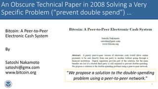 An Obscure Technical Paper in 2008 Solving a Very
Specific Problem (“prevent double spend”) …
Bitcoin: A Peer-to-Peer
Electronic Cash System
By
Satoshi Nakamoto
satoshi@gmx.com
www.bitcoin.org
3
“We propose a solution to the double-spending
problem using a peer-to-peer network.”
 