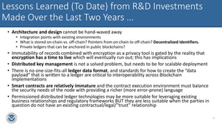 Lessons Learned (To Date) from R&D Investments
Made Over the Last Two Years …
• Architecture and design cannot be hand-waved away
• Integration points with existing environments
• What is stored on-chain vs. off-chain? Pointers from on-chain to off-chain? Decentralized Identifiers.
• Private ledgers that can be anchored in public blockchains?
• Immutability of records combined with encryption as a privacy tool is gated by the reality that
encryption has a time to live which will eventually run out; this has implications
• Distributed key management is not a solved problem, but needs to be for scalable deployment
• There is no one-size-fits-all ledger data format, and standards for how to create the “data
payload” that is written to a ledger are critical to interoperability across Blockchain
implementations
• Smart contracts are relatively immature and the contract execution environment must balance
the security needs of the node with providing a richer (more error-prone) language
• Permissioned distributed ledger technologies may be more suitable for leveraging existing
business relationships and regulatory frameworks BUT they are less suitable when the parties in
question do not have an existing contractual/legal/”trust” relationship
9
 