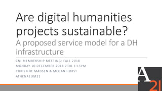 Are	digital	humanities	
projects	sustainable?	
A	proposed	service	model	for	a	DH	
infrastructure
CNI	MEMBERSHIP	MEETING:	FALL	2018
MONDAY	10	DECEMBER	2018	2:30-3:15PM
CHRISTINE	MADSEN	&	MEGAN	HURST	
ATHENAEUM21
 