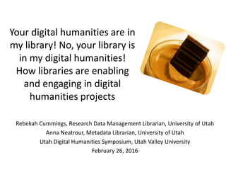 Your digital humanities are in
my library! No, your library is
in my digital humanities!
How libraries are enabling
and engaging in digital
humanities projects
Rebekah Cummings, Research Data Management Librarian, University of Utah
Anna Neatrour, Metadata Librarian, University of Utah
Utah Digital Humanities Symposium, Utah Valley University
February 26, 2016
 