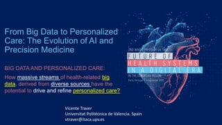 From Big Data to Personalized
Care: The Evolution of AI and
Precision Medicine
BIG DATA AND PERSONALIZED CARE:
How massive streams of health-related big
data, derived from diverse sources have the
potential to drive and refine personalized care?
Vicente Traver
Universitat Politécnica de Valencia. Spain
vtraver@itaca.upv.es
 