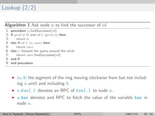 Lookup (2/2)
Algorithm 1 Ask node n to ﬁnd the successor of id
1: procedure n.ﬁndSuccessor(id)
2: if pred = Ø and id ∈ (pred, n] then
3: return n
4: else if id ∈ (n, succ] then
5: return succ
6: else// forward the query around the circle
7: return succ.ﬁndSuccessor(id)
8: end if
9: end procedure
(a, b] the segment of the ring moving clockwise from but not includ-
ing a until and including b.
n.foo(.) denotes an RPC of foo(.) to node n.
n.bar denotes and RPC to fetch the value of the variable bar in
node n.
Amir H. Payberah (Tehran Polytechnic) DHTs 1393/7/12 20 / 62
 