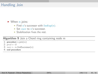 Handling Join
When n joins:
• Find n’s successor with lookup(n).
• Set succ to n’s successor.
• Stabilization ﬁxes the rest.
Algorithm 9 Join a Chord ring containing node m
1: procedure n.join(m)
2: pred ← Ø
3: succ ← m.ﬁndSuccessor(n)
4: end procedure
Amir H. Payberah (Tehran Polytechnic) DHTs 1393/7/12 40 / 62
 