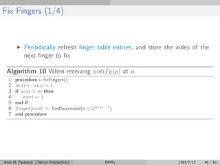 Fix Fingers (1/4)
Periodically refresh ﬁnger table entries, and store the index of the
next ﬁnger to ﬁx.
Algorithm 10 When receiving notify(p) at n
1: procedure n.ﬁxFingers()
2: next ← next + 1
3: if next > m then
4: next ← 1
5: end if
6: finger[next] ← ﬁndSuccessor(n ⊕ 2next−1)
7: end procedure
Amir H. Payberah (Tehran Polytechnic) DHTs 1393/7/12 46 / 62
 