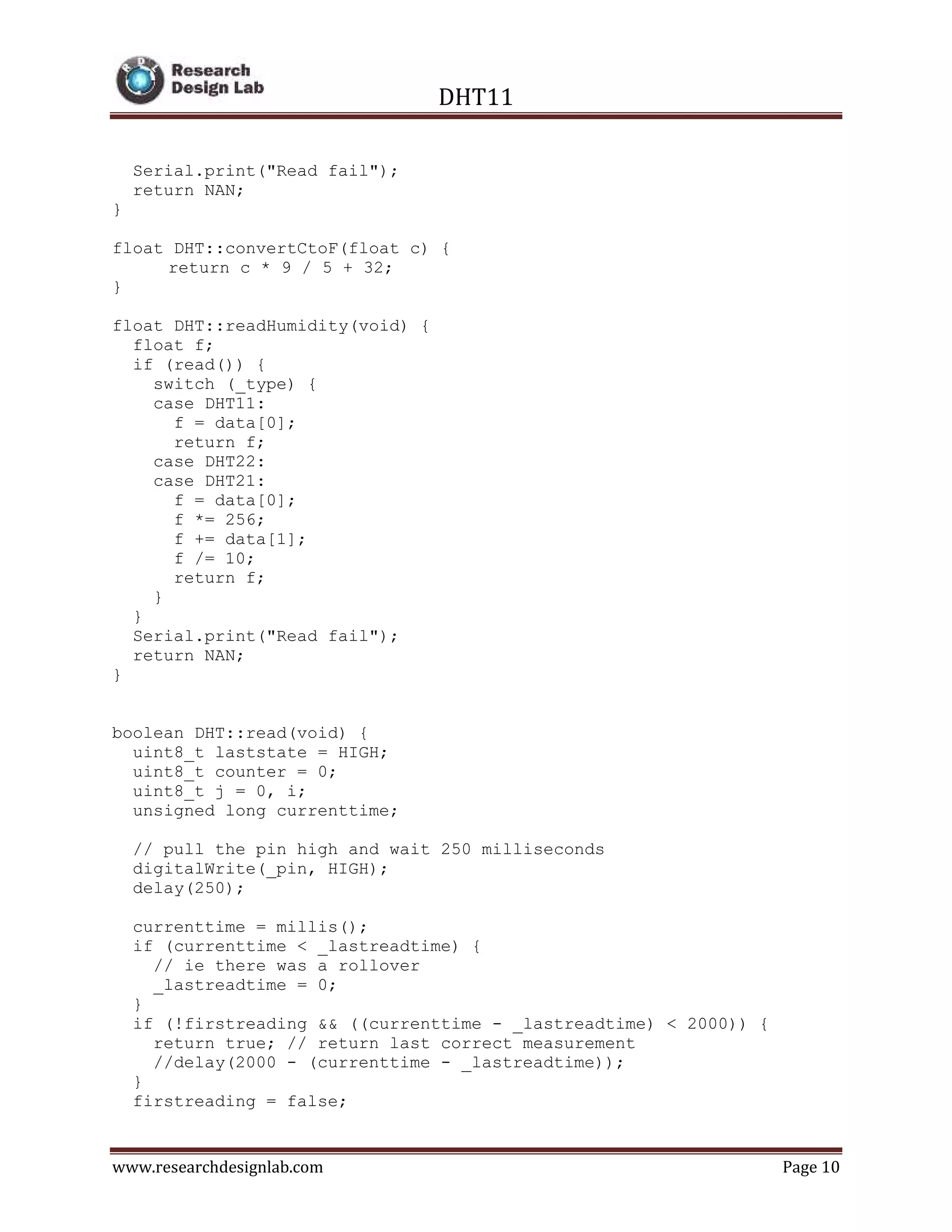 DHT11
www.researchdesignlab.com Page 10
Serial.print("Read fail");
return NAN;
}
float DHT::convertCtoF(float c) {
return c * 9 / 5 + 32;
}
float DHT::readHumidity(void) {
float f;
if (read()) {
switch (_type) {
case DHT11:
f = data[0];
return f;
case DHT22:
case DHT21:
f = data[0];
f *= 256;
f += data[1];
f /= 10;
return f;
}
}
Serial.print("Read fail");
return NAN;
}
boolean DHT::read(void) {
uint8_t laststate = HIGH;
uint8_t counter = 0;
uint8_t j = 0, i;
unsigned long currenttime;
// pull the pin high and wait 250 milliseconds
digitalWrite(_pin, HIGH);
delay(250);
currenttime = millis();
if (currenttime < _lastreadtime) {
// ie there was a rollover
_lastreadtime = 0;
}
if (!firstreading && ((currenttime - _lastreadtime) < 2000)) {
return true; // return last correct measurement
//delay(2000 - (currenttime - _lastreadtime));
}
firstreading = false;
 