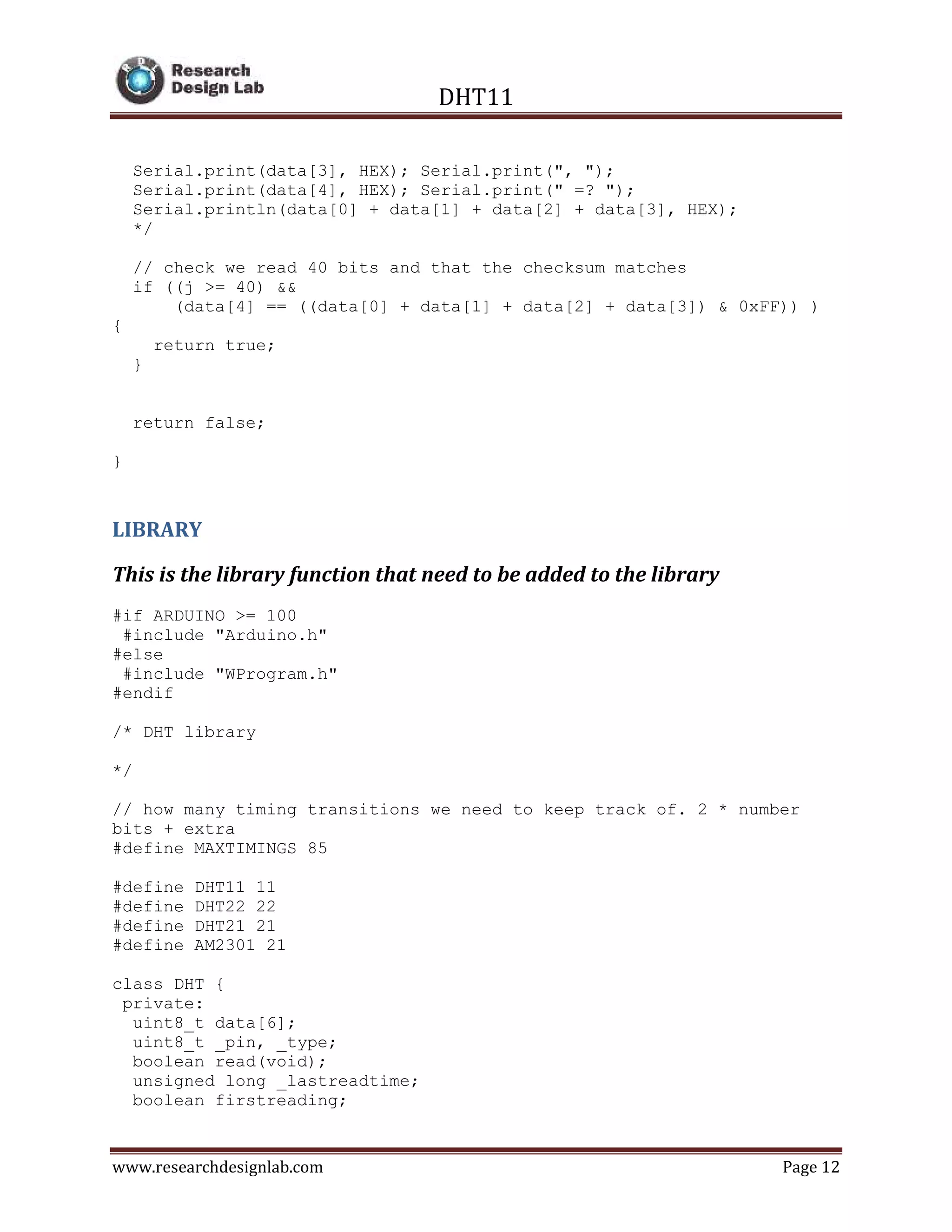 DHT11
www.researchdesignlab.com Page 12
Serial.print(data[3], HEX); Serial.print(", ");
Serial.print(data[4], HEX); Serial.print(" =? ");
Serial.println(data[0] + data[1] + data[2] + data[3], HEX);
*/
// check we read 40 bits and that the checksum matches
if ((j >= 40) &&
(data[4] == ((data[0] + data[1] + data[2] + data[3]) & 0xFF)) )
{
return true;
}
return false;
}
LIBRARY
This is the library function that need to be added to the library
#if ARDUINO >= 100
#include "Arduino.h"
#else
#include "WProgram.h"
#endif
/* DHT library
*/
// how many timing transitions we need to keep track of. 2 * number
bits + extra
#define MAXTIMINGS 85
#define DHT11 11
#define DHT22 22
#define DHT21 21
#define AM2301 21
class DHT {
private:
uint8_t data[6];
uint8_t _pin, _type;
boolean read(void);
unsigned long _lastreadtime;
boolean firstreading;
 