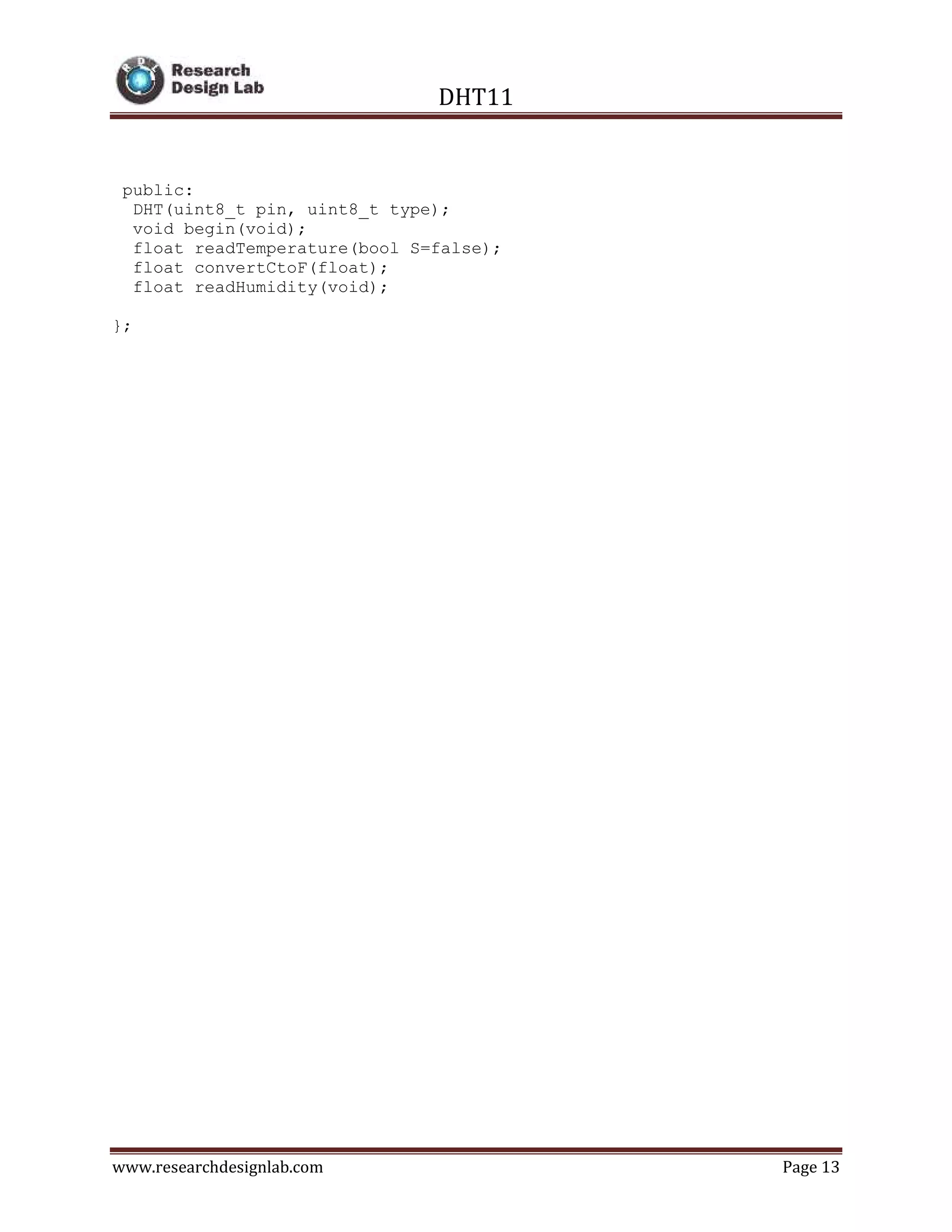 DHT11
www.researchdesignlab.com Page 13
public:
DHT(uint8_t pin, uint8_t type);
void begin(void);
float readTemperature(bool S=false);
float convertCtoF(float);
float readHumidity(void);
};
 